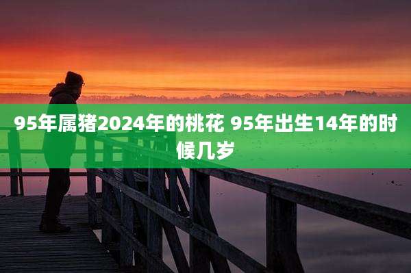 95年属猪2024年的桃花 95年出生14年的时候几岁