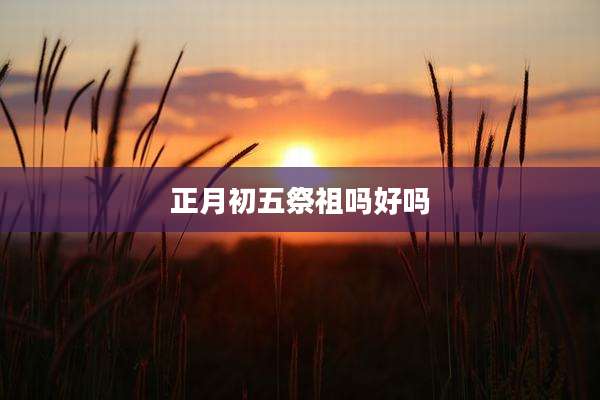 正月初五祭祖吗好吗