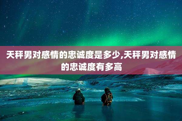 天秤男对感情的忠诚度是多少,天秤男对感情的忠诚度有多高