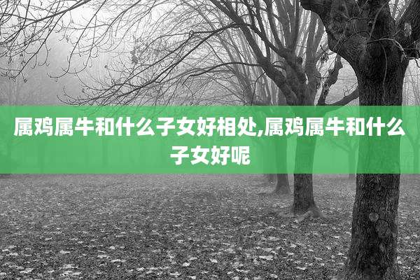 属鸡属牛和什么子女好相处,属鸡属牛和什么子女好呢