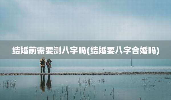 结婚前需要测八字吗(结婚要八字合婚吗)