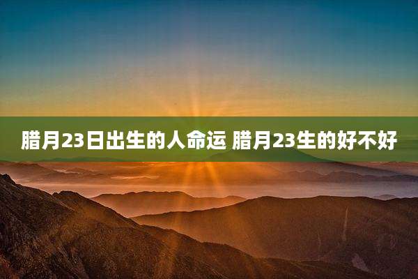 腊月23日出生的人命运 腊月23生的好不好