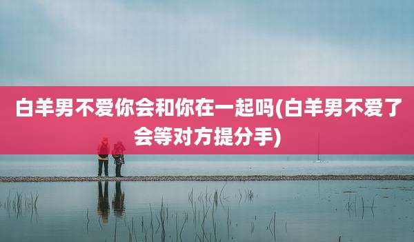 白羊男不爱你会和你在一起吗(白羊男不爱了会等对方提分手)