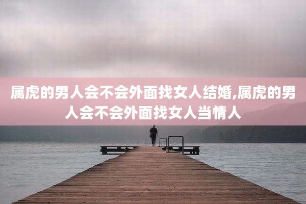 属虎的男人会不会外面找女人结婚,属虎的男人会不会外面找女人当情人