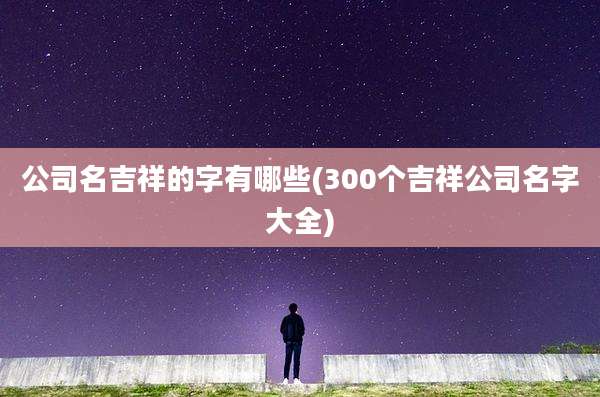 公司名吉祥的字有哪些(300个吉祥公司名字大全)