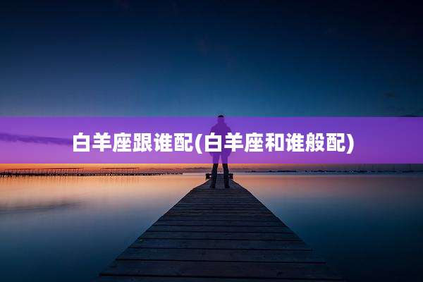白羊座跟谁配(白羊座和谁般配)