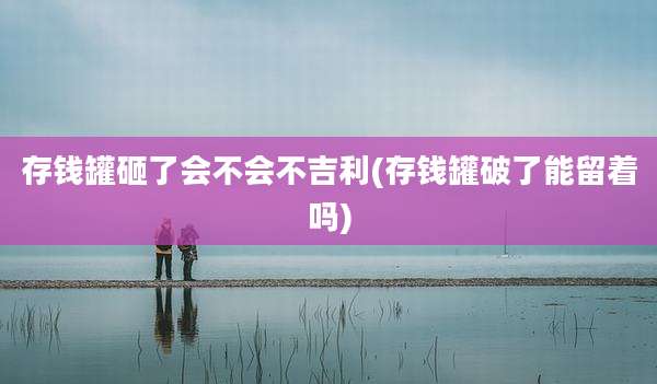 存钱罐砸了会不会不吉利(存钱罐破了能留着吗)