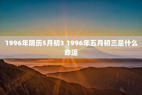 1996年阴历5月初3 1996年五月初三是什么命运