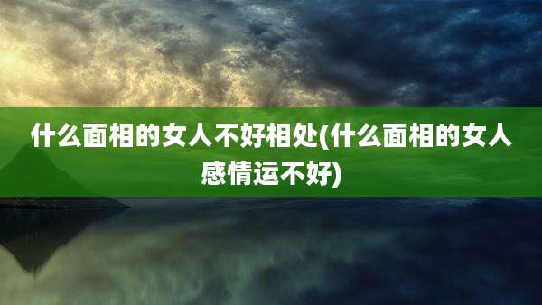 什么面相的女人不好相处(什么面相的女人感情运不好)