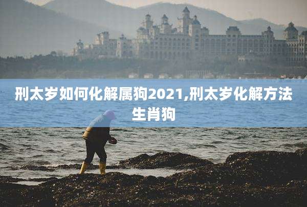 刑太岁如何化解属狗2021,刑太岁化解方法生肖狗