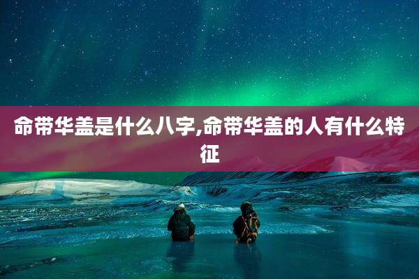 命带华盖是什么八字,命带华盖的人有什么特征