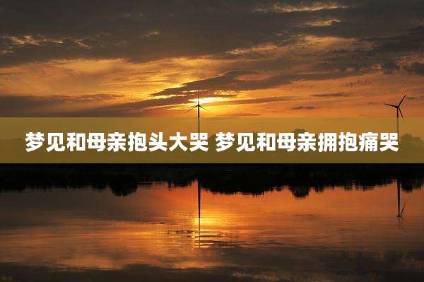 梦见和母亲抱头大哭 梦见和母亲拥抱痛哭