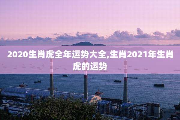 2020生肖虎全年运势大全,生肖2021年生肖虎的运势