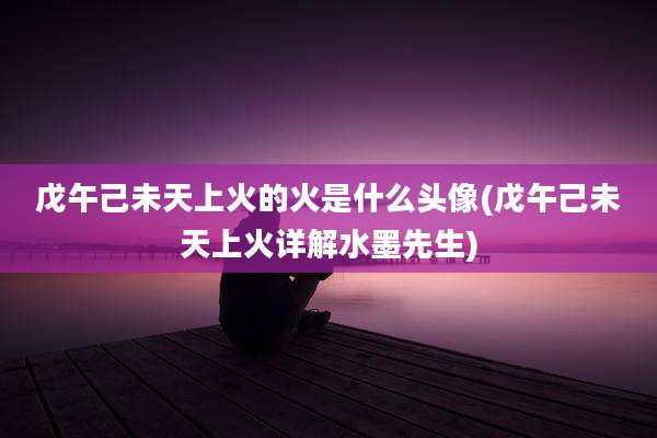 戊午己未天上火的火是什么头像(戊午己未天上火详解水墨先生)