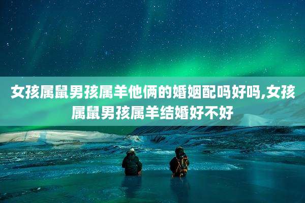 女孩属鼠男孩属羊他俩的婚姻配吗好吗,女孩属鼠男孩属羊结婚好不好