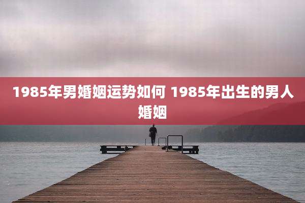 1985年男婚姻运势如何 1985年出生的男人婚姻