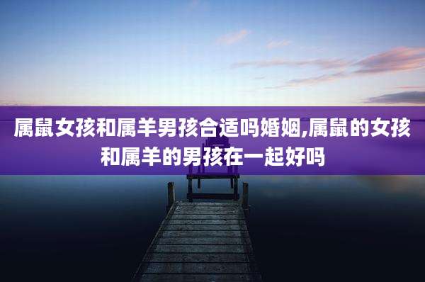 属鼠女孩和属羊男孩合适吗婚姻,属鼠的女孩和属羊的男孩在一起好吗