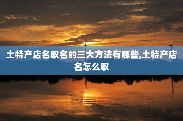 土特产店名取名的三大方法有哪些,土特产店名怎么取