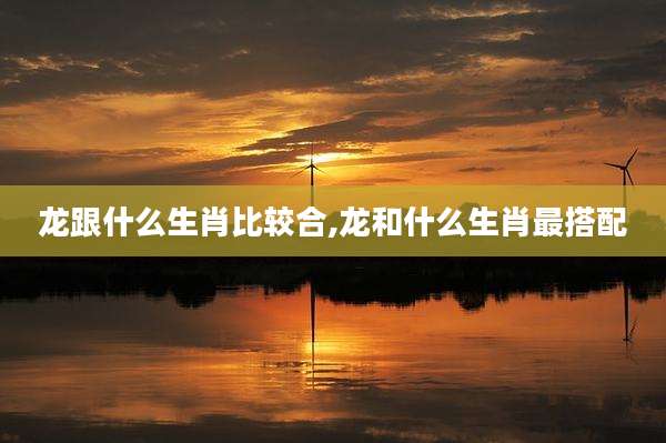 龙跟什么生肖比较合,龙和什么生肖最搭配