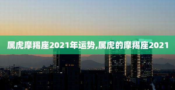 属虎摩羯座2021年运势,属虎的摩羯座2021