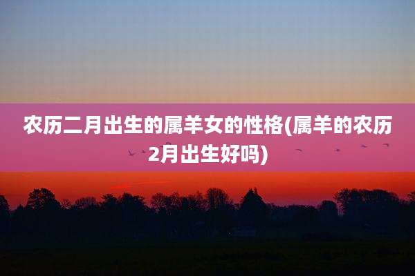 农历二月出生的属羊女的性格(属羊的农历2月出生好吗)