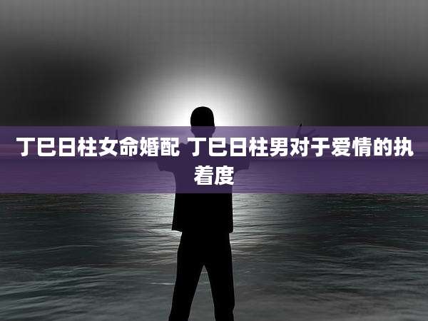 丁巳日柱女命婚配 丁巳日柱男对于爱情的执着度