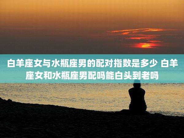 白羊座女与水瓶座男的配对指数是多少 白羊座女和水瓶座男配吗能白头到老吗