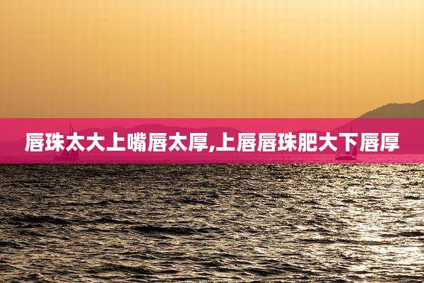 唇珠太大上嘴唇太厚,上唇唇珠肥大下唇厚