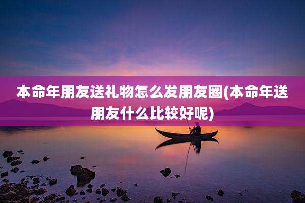本命年朋友送礼物怎么发朋友圈(本命年送朋友什么比较好呢)