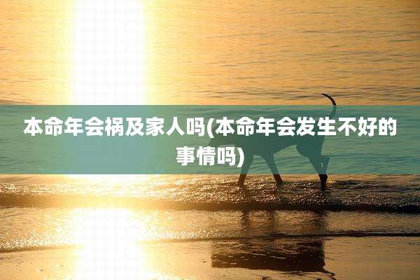 本命年会祸及家人吗(本命年会发生不好的事情吗)
