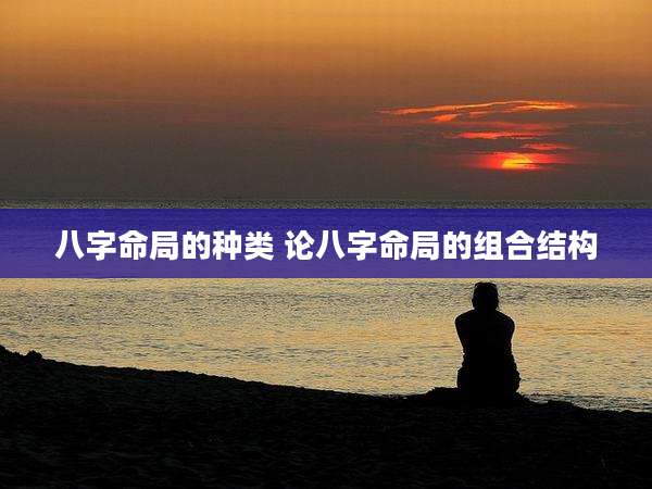 八字命局的种类 论八字命局的组合结构