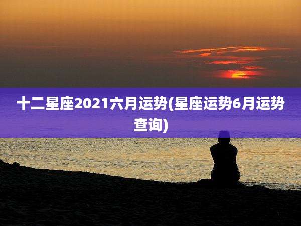 十二星座2021六月运势(星座运势6月运势查询)