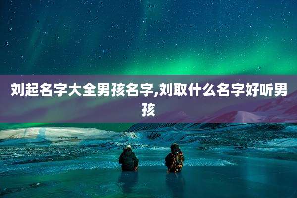 刘起名字大全男孩名字,刘取什么名字好听男孩