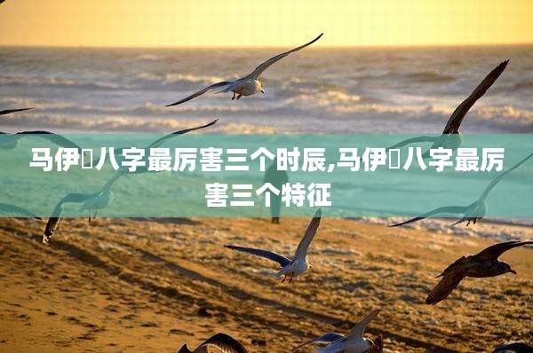 马伊琍八字最厉害三个时辰,马伊琍八字最厉害三个特征