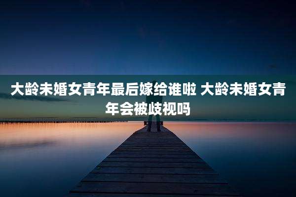 大龄未婚女青年最后嫁给谁啦 大龄未婚女青年会被歧视吗