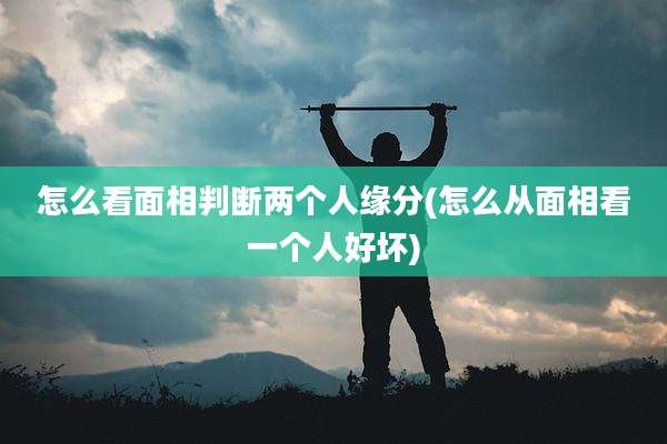 怎么看面相判断两个人缘分(怎么从面相看一个人好坏)