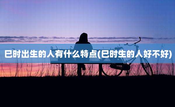 巳时出生的人有什么特点(巳时生的人好不好)