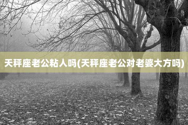 天秤座老公粘人吗(天秤座老公对老婆大方吗)