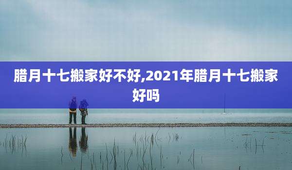 腊月十七搬家好不好,2021年腊月十七搬家好吗