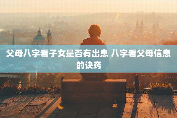 父母八字看子女是否有出息 八字看父母信息的诀窍