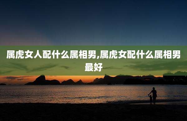 属虎女人配什么属相男,属虎女配什么属相男最好