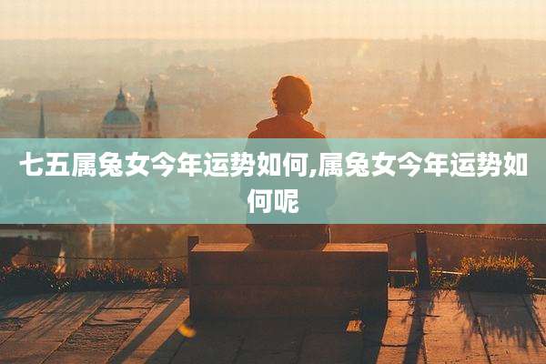 七五属兔女今年运势如何,属兔女今年运势如何呢