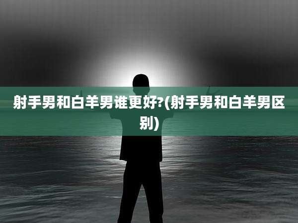 射手男和白羊男谁更好?(射手男和白羊男区别)