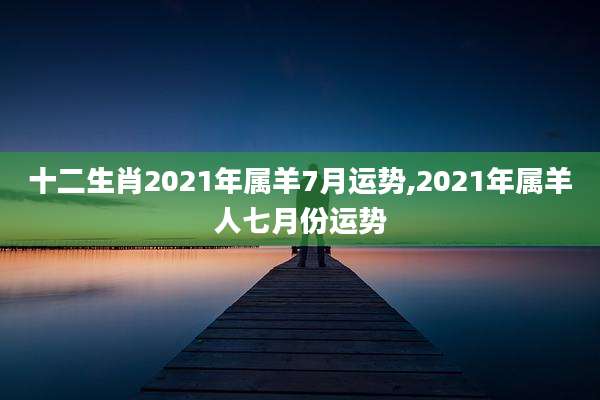 十二生肖2021年属羊7月运势,2021年属羊人七月份运势