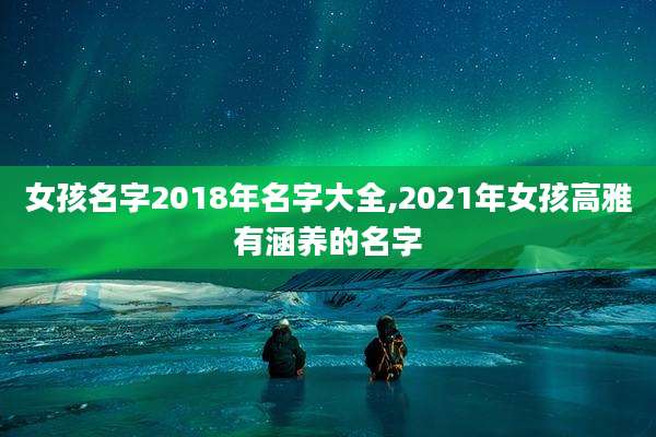 女孩名字2018年名字大全,2021年女孩高雅有涵养的名字