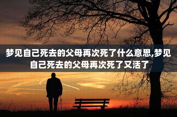 梦见自己死去的父母再次死了什么意思,梦见自己死去的父母再次死了又活了