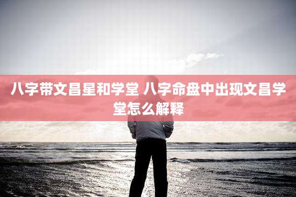 八字带文昌星和学堂 八字命盘中出现文昌学堂怎么解释