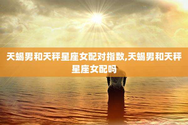 天蝎男和天秤星座女配对指数,天蝎男和天秤星座女配吗