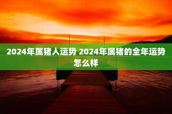 2024年属猪人运势 2024年属猪的全年运势怎么样
