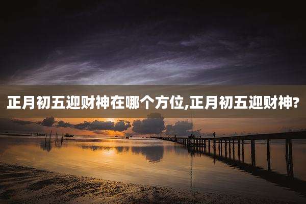 正月初五迎财神在哪个方位,正月初五迎财神?